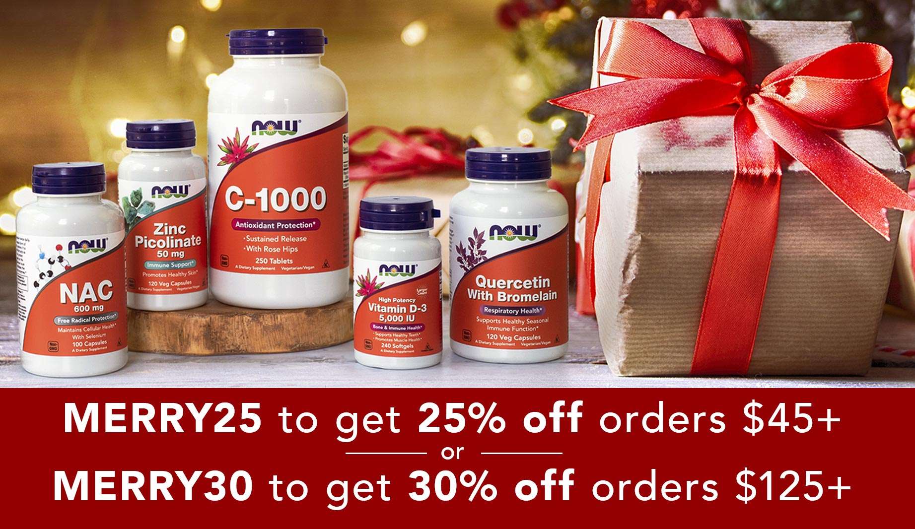 "MERRY25 to get 25% off orders $45+ or MERRY30 to get 30% off orders $125+" Group of NOW Supplements including NAC, Zinc Picolinate, C-1000, Vitamin D-3, and Quercetin with Bromelain on a table with holiday packages wrapped in red ribbon