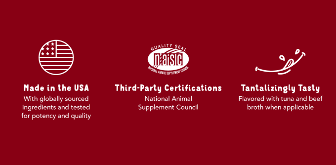 Made in the USA - With globally sourced ingredients and tested for potency and quality.  Third-Party Certifications - National Animal Supplement Council.  Tantalizingly Tasty Flavored with tuna and beef broth when applicable.